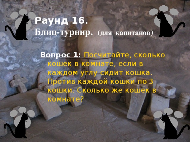 Раунд 16.  Блиц-турнир. (для капитанов )    Вопрос 1:  Посчитайте, сколько кошек в комнате, если в каждом углу сидит кошка. Против каждой кошки по 3 кошки. Сколько же кошек в комнате?