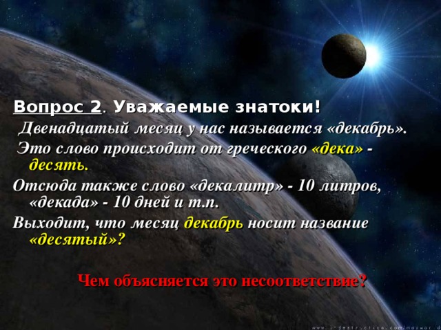 Вопрос 2 . Уважаемые знатоки!  Двенадцатый месяц у нас называется «декабрь».  Это слово происходит от греческого «дека» - десять. Отсюда также слово «декалитр» - 10 литров, «декада» - 10 дней и т.п. Выходит, что месяц декабрь носит название «десятый»?   Чем объясняется это несоответствие?