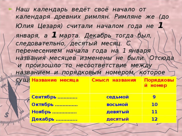 Наш календарь ведёт своё начало от календаря древних римлян. Римляне же (до Юлия Цезаря) считали началом года не 1 января, а 1 марта. Декабрь тогда был, следовательно, десятый месяц. С перенесением начала года на 1 января названия месяцев изменены не были. Отсюда и произошло то несоответствие между названием и порядковым номером, которое существует теперь для ряда месяцев.