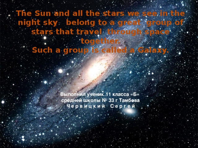 The Sun and all the stars we see in the night sky belong to a great group of stars that travel through space together. Such a group is called a Galaxy.     Выполнил ученик 11 класса «Б» средней школы № 33 г Тамбова Ч е р в и ц к и й С е р г е й