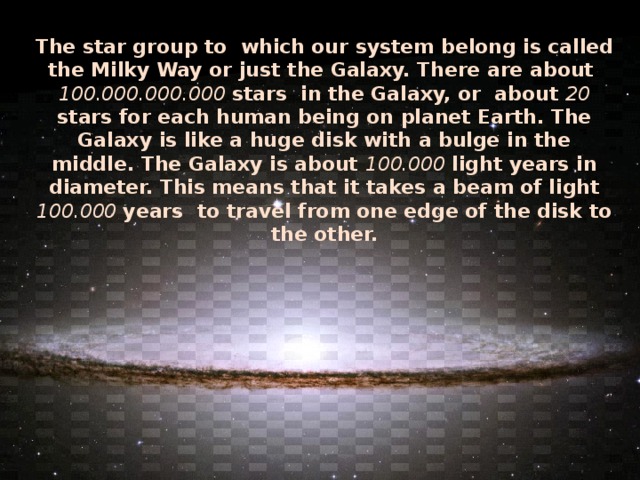 The star group to which our system belong is called the Milky Way or just the Galaxy. There are about 100.000.000.000 stars in the Galaxy, or about 20 stars for each human being on planet Earth. The Galaxy is like a huge disk with a bulge in the middle. The Galaxy is about 100.000 light years in diameter. This means that it takes a beam of light 100.000 years to travel from one edge of the disk to the other.