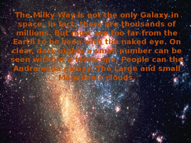 The Milky Way is not the only Galaxy in space. In fact, there are thousands of millions. But most are too far from the Earth to be seen with the naked eye. On clear, dark nights a small number can be seen without a telescope. People can the Andromeda galaxy. The Large and small Magellanic clouds.