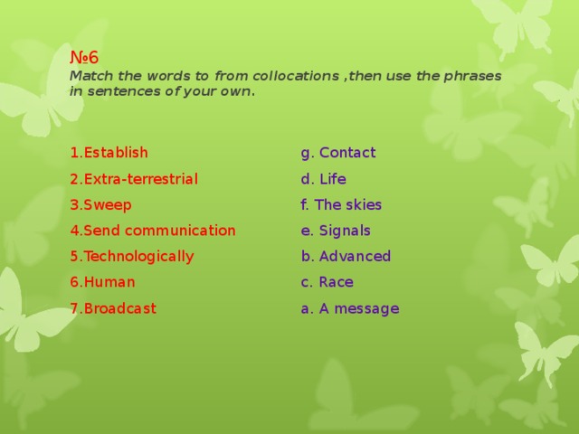 № 6  Match the words to from collocations ,then use the phrases in sentences of your own. 1.Establish 2.Extra-terrestrial 3.Sweep 4.Send communication 5.Technologically 6.Human 7.Broadcast g. Contact d. Life f. The skies e. Signals b. Advanced c. Race a. A message