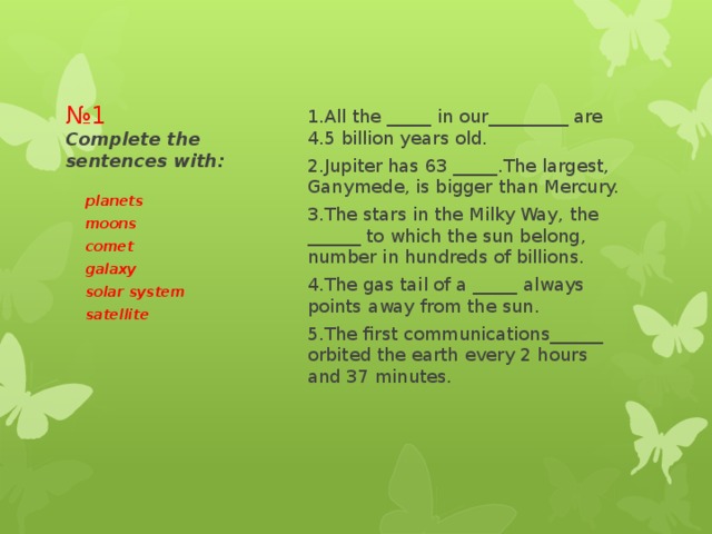 1.All the _____ in our_________ are 4.5 billion years old. 2.Jupiter has 63 _____.The largest, Ganymede, is bigger than Mercury. 3.The stars in the Milky Way, the ______ to which the sun belong, number in hundreds of billions. 4.The gas tail of a _____ always points away from the sun. 5.The first communications______ orbited the earth every 2 hours and 37 minutes. № 1  Complete the sentences with: planets moons comet galaxy solar system satellite