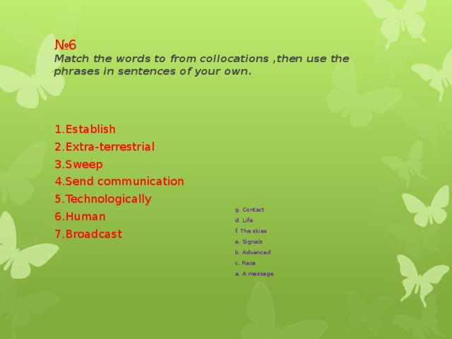№ 6  Match the words to from collocations ,then use the phrases in sentences of your own. 1.Establish g. Contact 2.Extra-terrestrial d. Life 3.Sweep f. The skies 4.Send communication e. Signals 5.Technologically b. Advanced 6.Human c. Race a. A message 7.Broadcast