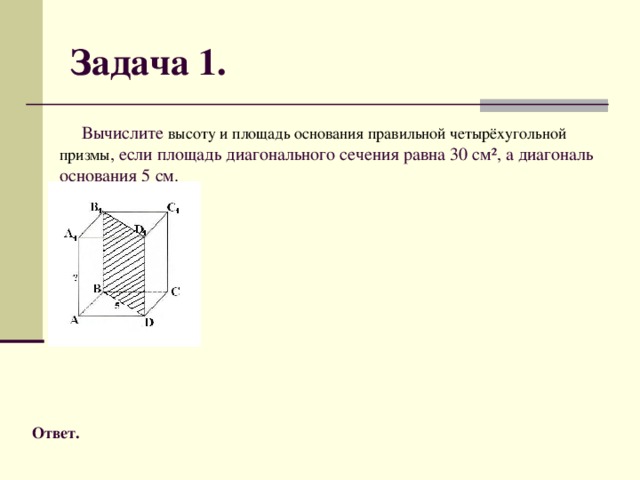 Задача 1.  Вычислите высоту и площадь основания правильной четырёхугольной призмы , если площадь диагонального сечения равна 30 см², а диагональ основания 5 см. Ответ.