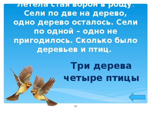 Летела стая ворон в рощу . Сели по две на дерево, одно дерево осталось. Сели по одной – одно не пригодилось. Сколько было деревьев и птиц. Три дерева четыре птицы