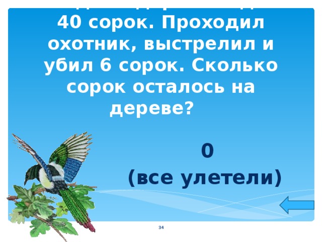 На одном дереве сидело 40 сорок. Проходил охотник, выстрелил и убил 6 сорок. Сколько сорок осталось на дереве?   0 (все улетели)