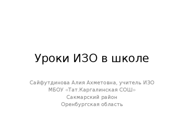 Уроки ИЗО в школе Сайфутдинова Алия Ахметовна, учитель ИЗО МБОУ «Тат.Каргалинская СОШ» Сакмарский район Оренбургская область