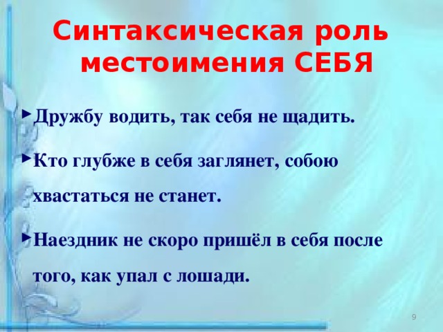 Синтаксическая роль местоимения СЕБЯ  Дружбу водить, так себя не щадить.  Кто глубже в себя заглянет, собою хвастаться не станет.  Наездник не скоро пришёл в себя после того, как упал с лошади. 3