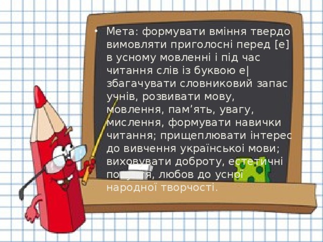 Мета: формувати вміння твердо вимовляти приголосні перед [е] в усному мовленні і під час читання слів із буквою е| збагачувати словниковий запас учнів, розвивати мову, мовлення, пам’ять, увагу, мислення, формувати навички читання; прищеплювати інтерес до вивчення українськоі мови; виховувати доброту, естетичні почуття, любов до усної народної творчості.