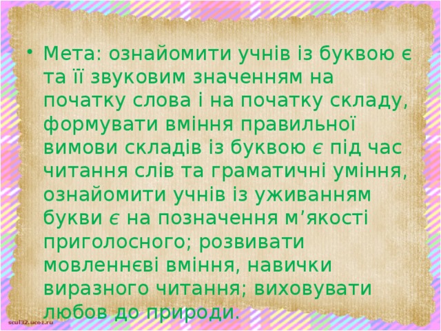 Мета: ознайомити учнів із буквою є та її звуковим значенням на початку слова і на початку складу, формувати вміння правильної вимови складів із буквою є під час читання слів та граматичні уміння, ознайомити учнів із уживанням букви є на позначення м’якості приголосного; розвивати мовленнєві вміння, навички виразного читання; виховувати любов до природи.