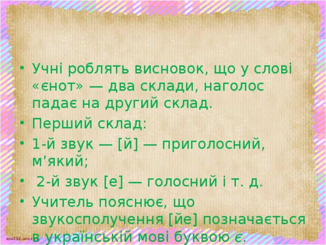 Учні роблять висновок, що у слові «єнот» — два склади, наголос падає на другий склад. Перший склад: 1-й звук — [й] — приголосний, м’який;  2-й звук [е] — голосний і т. д. Учитель пояснює, що звукосполучення [йе] позначається в українській мові буквою є.