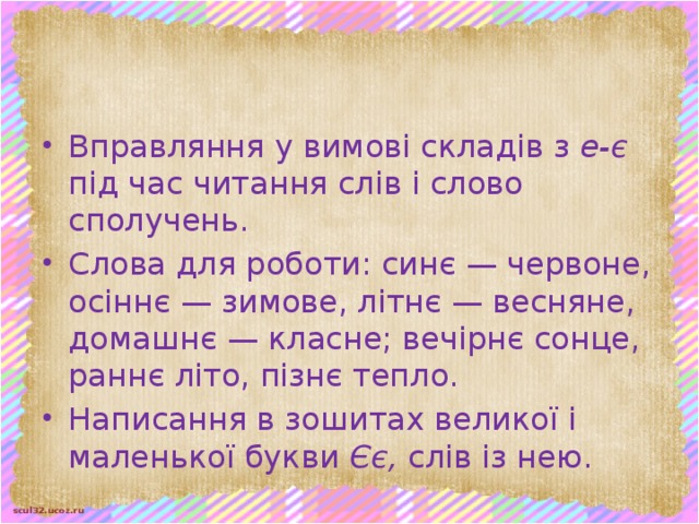 Вправляння у вимові складів з е-є під час читання слів і слово­сполучень. Слова для роботи: синє — червоне, осіннє — зимове, літнє — весняне, домашнє — класне; вечірнє сонце, раннє літо, пізнє тепло. Написання в зошитах великої і маленької букви Єє, слів із нею.