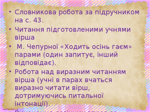 Словникова робота за підручником на с. 43. Читання підготовленими учнями вірша  М. Чепурної «Ходить осінь гаєм» парами (один запитує, інший відповідає). Робота над виразним читанням вірша (учні в парах вчаться виразно читати вірш, дотримуючись питальної інтонації). Виконання логічних вправ за малюнком, поданим у підручнику на с. 43 Що високе, а що низьке? Хто великий, а хто малий?