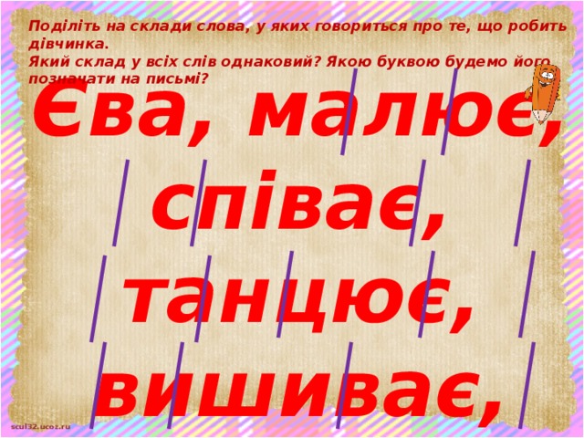 Поділіть на склади слова, у яких говориться про те, що робить дівчинка.  Який склад у всіх слів однаковий? Якою буквою будемо його позначати на письмі?  Єва, малює, співає, танцює, вишиває, готує, годує, миє, вміє . Послухайте ще раз вірш про Єву. Плесніть у долоні, якщо почуєте в слові звукосполучення [й'е].