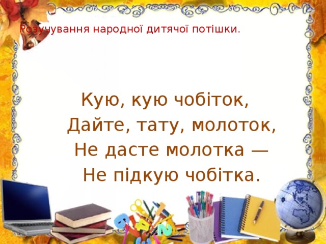 Розучування народної дитячої потішки.       Кую, кую чобіток,  Дайте, тату, молоток,  Не дасте молотка —  Не підкую чобітка.