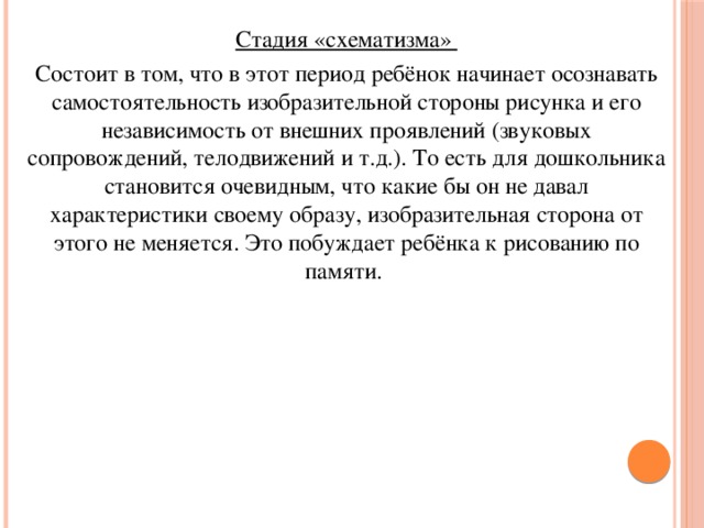 Стадия «схематизма» Состоит в том, что в этот период ребёнок начинает осознавать самостоятельность изобразительной стороны рисунка и его независимость от внешних проявлений (звуковых сопровождений, телодвижений и т.д.). То есть для дошкольника становится очевидным, что какие бы он не давал характеристики своему образу, изобразительная сторона от этого не меняется. Это побуждает ребёнка к рисованию по памяти.