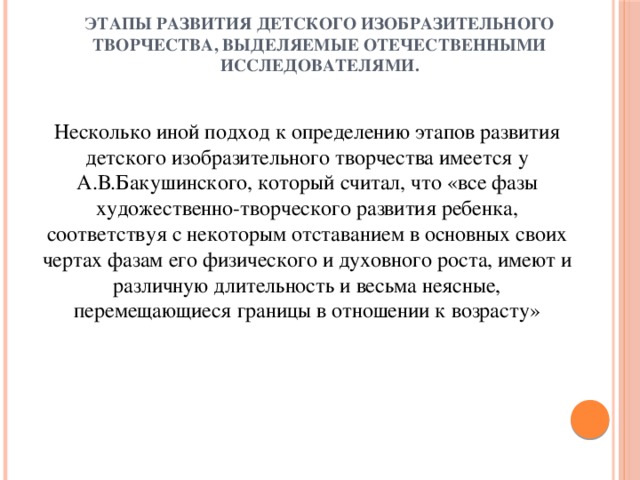 Этапы развития детского изобразительного творчества, выделяемые отечественными исследователями.   Несколько иной подход к определению этапов развития детского изобразительного творчества имеется у А.В.Бакушинского, который считал, что «все фазы художественно-творческого развития ребенка, соответствуя с некоторым отставанием в основных своих чертах фазам его физического и духовного роста, имеют и различную длительность и весьма неясные, перемещающиеся границы в отношении к возрасту»