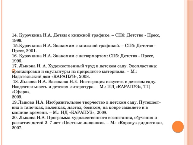 14. Курочкина Н.А. Детям о книжной графике. – СПб: Детство - Пресс, 1996.  15.Курочкина Н.А. Знакомим с книжной графикой. – СПб: Детство - Пресс, 2001. 16. Курочкина Н.А. Знакомим с натюрмортом: СПб: Детство - Пресс, 1996. 17. Лыкова И. А. Художественный труд в детском саду. Экопластика: аранжировки и скульптуры из природного материала. – М.: Издательский дом «КАРАПУЗ», 2008.  18. Лыкова И.А. Васюкова Н.Е. Интеграция искусств в детском саду. Изодеятельность и детская литература. – М.: ИД «КАРАПУЗ», ТЦ «Сфера», 2009. 19.Лыкова И.А. Изобразительное творчество в детском саду. Путешест- вия в тапочках, валенках, ластах, босиком, на ковре самолете и в машине времени. – М.: ИД «КАРАПУЗ», 2008. 20. Лыкова И.А. Программа художественного воспитания, обучения и развития детей 2- 7 лет «Цветные ладошки». – М.: «Карапуз-дидактика», 2007.