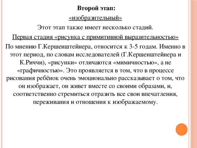 Второй этап: «изобразительный» Этот этап также имеет несколько стадий. Первая стадия «рисунка с примитивной выразительностью» По мнению Г.Кершенштейнера, относится к 3-5 годам. Именно в этот период, по словам исследователей (Г.Кершенштейнера и К.Риччи), «рисунки» отличаются «мимичностью», а не «графичностью». Это проявляется в том, что в процессе рисования ребёнок очень эмоционально рассказывает о том, что он изображает, он живет вместе со своими образами, и, соответственно стремиться отразить все свои впечатления, переживания и отношения к изображаемому.