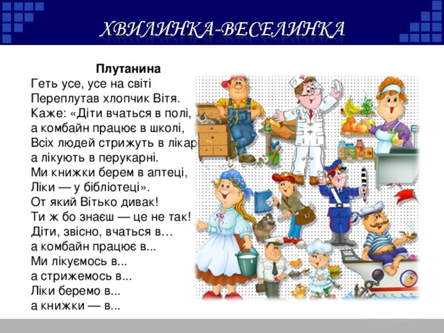 Плутанина Геть усе, усе на світі Переплутав хлопчик Вітя. Каже: «Діти вчаться в полі, а комбайн працює в школі, Всіх людей стрижуть в лікарні, а лікують в перукарні. Ми книжки берем в аптеці, Ліки — у бібліотеці». От який Вітько дивак! Ти ж бо знаєш — це не так! Діти, звісно, вчаться в… а комбайн працює в... Ми лікуємось в... а стрижемось в... Ліки беремо в... а книжки — в...