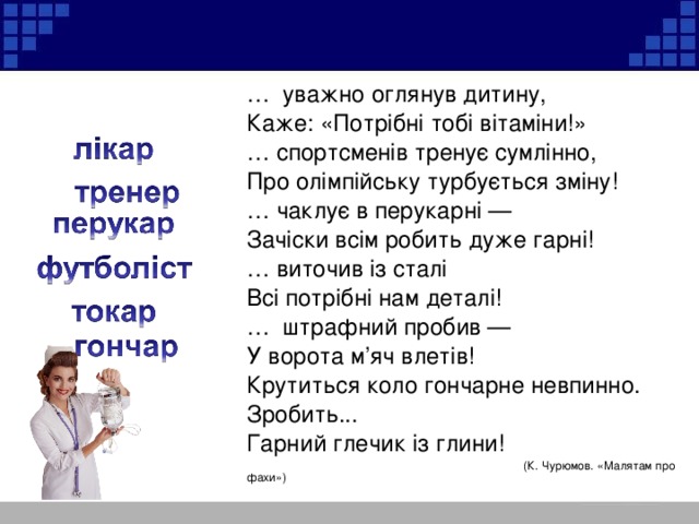 … уважно оглянув дитину, Каже: «Потрібні тобі вітаміни!» … спортсменів тренує сумлінно, Про олімпійську турбується зміну! … чаклує в перукарні — Зачіски всім робить дуже гарні! … виточив із сталі Всі потрібні нам деталі! … штрафний пробив — У ворота м’яч влетів! Крутиться коло гончарне невпинно. Зробить... Гарний глечик із глини!  (К. Чурюмов. «Малятам про фахи»)