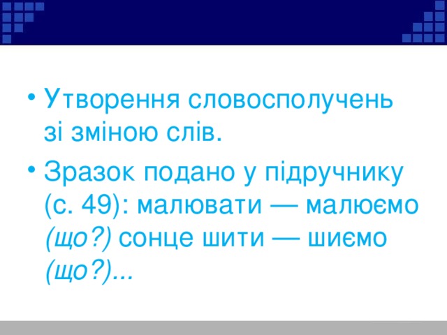 Утворення словосполучень зі зміною слів. Зразок подано у підручнику (с. 49): малювати — малюємо (що?) сонце шити — шиємо (що?)...