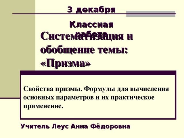 3 декабря Классная работа Систематизация и обобщение темы: «Призма» Свойства призмы. Формулы для вычисления основных параметров и их практическое применение. Учитель Леус Анна Фёдоровна