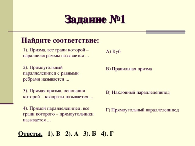 Задание №1 Найдите соответствие: 1). Призма, все грани которой – параллелограммы называется ... 2). Прямоугольный параллелепипед с равными рёбрами называется ... 3). Прямая призма, основания которой – квадраты называется ... 4). Прямой параллелепипед, все грани которого – прямоугольники называется ... А) Куб Б) Правильная призма В) Наклонный параллелепипед Г) Прямоугольный параллелепипед Ответы. 1). В 2). А 3). Б 4). Г