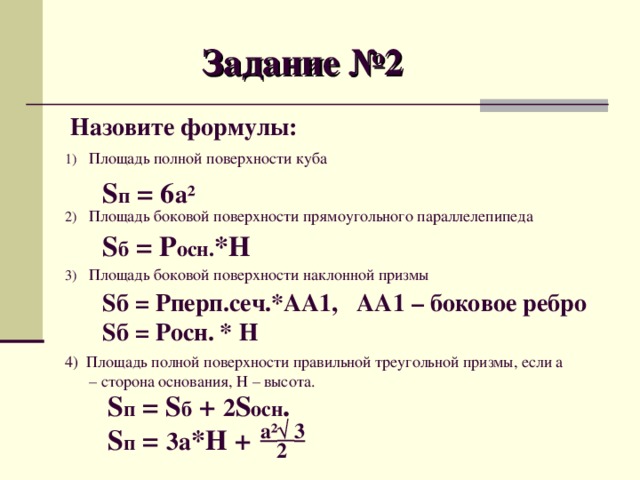 Задание №2 Назовите формулы: Площадь полной поверхности куба  Площадь боковой поверхности прямоугольного параллелепипеда  Площадь боковой поверхности наклонной призмы  4) Площадь полной поверхности правильной треугольной призмы, если а – сторона основания, Н – высота. S п = 6 а ² S б = Р осн. *Н Sб = Рперп.сеч.*АА1, АА1 – боковое ребро Sб = Росн. * Н S п = S б + 2 S осн . S п = 3а *Н + а² √ 3 2