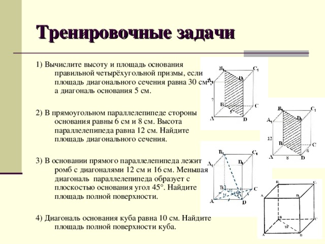 Тренировочные задачи 1) Вычислите высоту и площадь основания правильной четырёхугольной призмы, если площадь диагонального сечения равна 30 см ², а диагональ основания 5 см. 2) В прямоугольном параллелепипеде стороны основания равны 6 см и 8 см. Высота параллелепипеда равна 12 см. Найдите площадь диагонального сечения. 3) В основании прямого параллелепипеда лежит ромб с диагоналями 12 см и 16 см. Меньшая диагональ параллелепипеда образует с плоскостью основания угол 45°. Найдите площадь полной поверхности. 4) Диагональ основания куба равна 10 см. Найдите площадь полной поверхности куба.