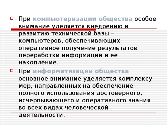 При компьютеризации общества особое внимание уделяется внедрению и развитию технической базы – компьютеров, обеспечивающих оперативное получение результатов переработки информации и ее накопление. При информатизации общества  основное внимание уделяется комплексу мер, направленных на обеспечение полного использования достоверного, исчерпывающего и оперативного знания во всех видах человеческой деятельности.