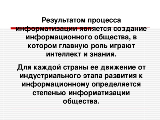 Результатом процесса информатизации является создание информационного общества, в котором главную роль играют интеллект и знания. Для каждой страны ее движение от индустриального этапа развития к информационному определяется степенью информатизации общества.