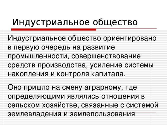 Индустриальное общество ориентировано в первую очередь на развитие промышленности, совершенствование средств производства, усиление системы накопления и контроля капитала. Оно пришло на смену аграрному, где определяющими являлись отношения в сельском хозяйстве, связанные с системой землевладения и землепользования