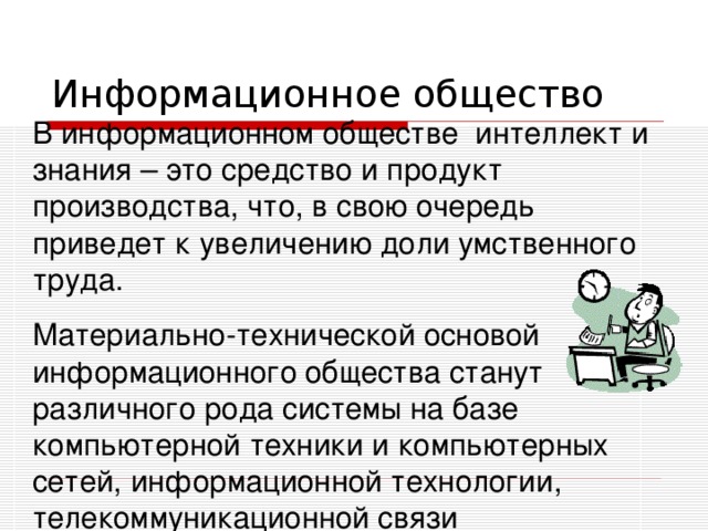 В информационном обществе интеллект и знания – это средство и продукт производства, что, в свою очередь приведет к увеличению доли умственного труда. Материально-технической основой информационного общества станут различного рода системы на базе компьютерной техники и компьютерных сетей, информационной технологии, телекоммуникационной связи