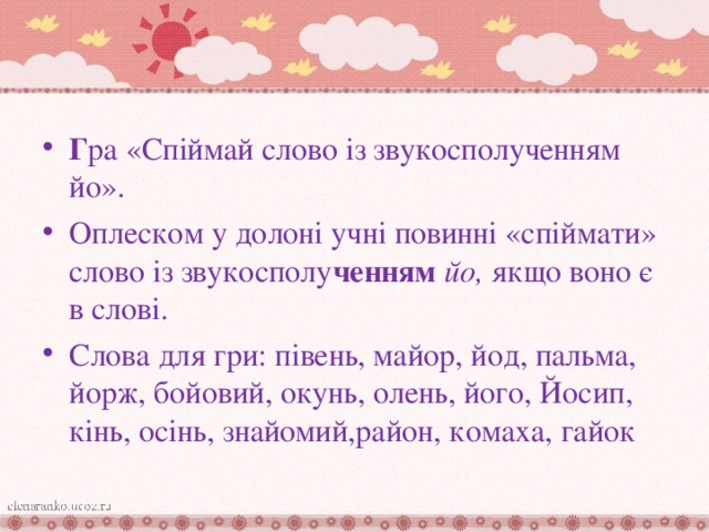 Г ра «Спіймай слово із звукосполученням йо». Оплеском у долоні учні повинні «спіймати» слово із звукосполу ченням йо, якщо воно є в слові. Слова для гри: півень, майор, йод, пальма, йорж, бойовий, окунь, олень, його, Йосип, кінь, осінь, знайомий,район, комаха, гайок