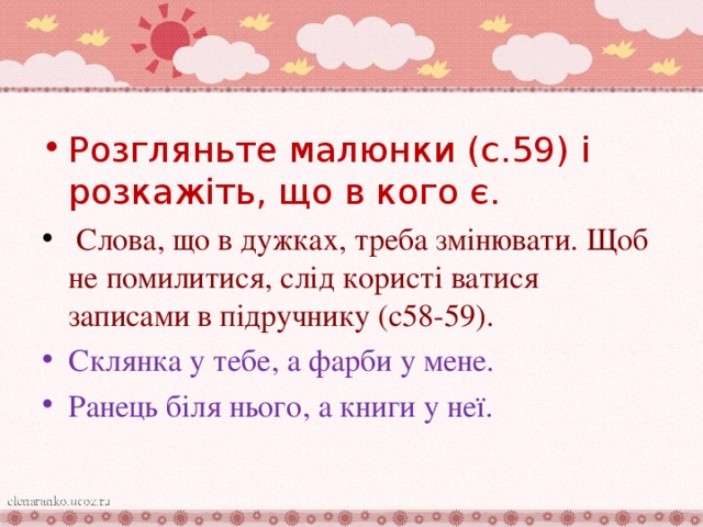 Розгляньте малюнки (с.59) і розкажіть, що в кого є.  Слова, що в дужках, треба змінювати. Щоб не помилитися, слід користі ватися записами в підручнику (с58-59). Склянка у тебе, а фарби у мене. Ранець біля нього, а книги у неї.