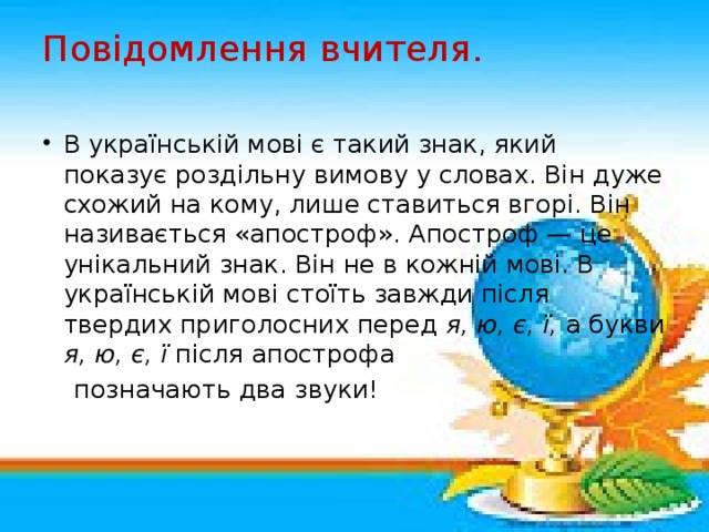 Повідомлення вчителя.   В українській мові є такий знак, який показує роздільну вимову у словах. Він дуже схожий на кому, лише ставиться вгорі. Він називається «апостроф». Апостроф — це унікальний знак. Він не в кожній мові. В українській мові стоїть завжди після твердих приголосних перед я, ю, є, ї, а букви я, ю, є, ї після апострофа  позначають два звуки!