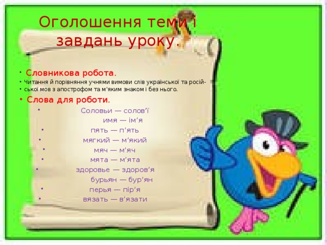 Оголошення теми і завдань уроку.  Словникова робота. Читання й порівняння учнями вимови слів української та росій- ської мов з апострофом та м’яким знаком і без нього.  Слова для роботи. Соловьи — солов’ї  имя — ім’я пять — п’ять  мягкий — м’який мяч — м’яч  мята — м’ята здоровье — здоров’я  бурьян — бур’ян