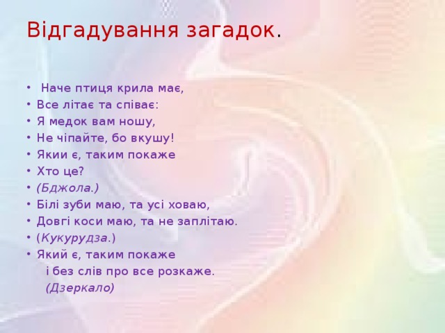 Відгадування загадок .    Наче птиця крила має,  Все літає та співає:  Я медок вам ношу, Не чіпайте, бо вкушу!  Якии є, таким покаже Хто це? (Бджола.) Білі зуби маю, та усі ховаю, Довгі коси маю, та не заплітаю. ( Кукурудза .) Який є, таким покаже  і без слів про все розкаже.  (Дзеркало)