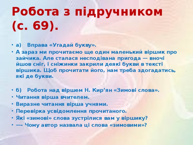 Робота з підручником (с. 69).  а)  Вправа «Угадай букву». А зараз ми прочитаємо ще один маленький віршик про зайчика. Але сталася несподівана пригода — вночі йшов сніг, і сніжинки закрили деякі букви в тексті віршика. Щоб прочитати його, нам треба здогадатись, які де букви.