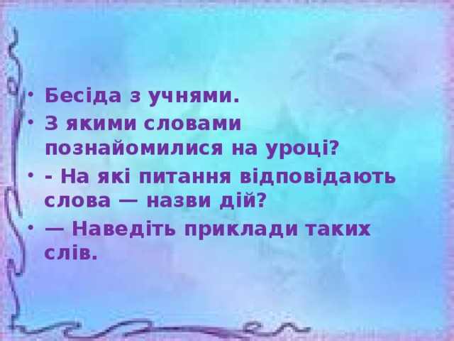 Бесіда з учнями. З якими словами познайомилися на уроці? - На які питання відповідають слова — назви дій? — Наведіть приклади таких слів.