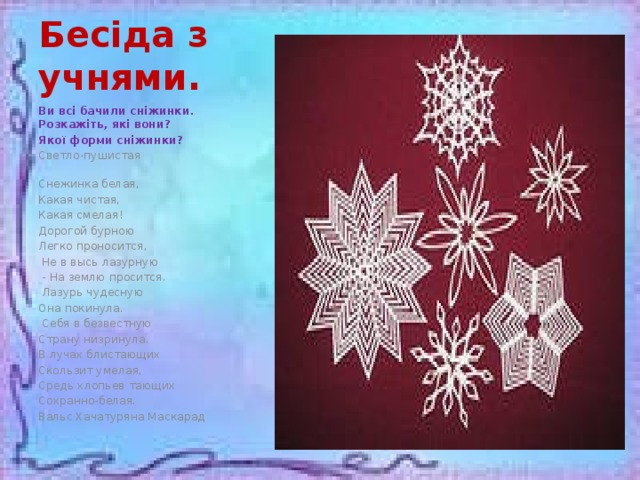 Бесіда з учнями. Ви всі бачили сніжинки. Розкажіть, які вони? Якої форми сніжинки? Светло-пушистая Снежинка белая, Какая чистая, Какая смелая! Дорогой бурною Легко проносится,  Не в высь лазурную  - На землю просится.  Лазурь чудесную Она покинула.  Себя в безвестную Страну низринула. В лучах блистающих Скользит умелая, Средь хлопьев тающих Сохранно-белая. Вальс Хачатуряна Маскарад