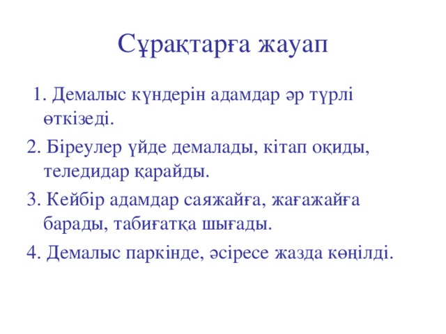 Сұрақтарға жауап  1. Демалыс күндерін адамдар әр түрлі өткізеді. 2. Біреулер үйде демалады, кітап оқиды, теледидар қарайды. 3. Кейбір адамдар саяжайға, жағажайға барады, табиғатқа шығады. 4. Демалыс паркінде, әсіресе жазда көңілді.