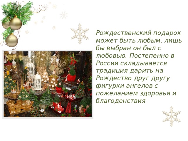 Рождественский подарок может быть любым, лишь бы выбран он был с любовью. Постепенно в России складывается традиция дарить на Рождество друг другу фигурки ангелов с пожеланием здоровья и благоденствия.