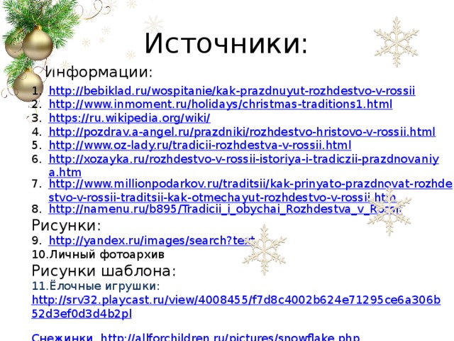 Источники: Информации: http://bebiklad.ru/wospitanie/kak-prazdnuyut-rozhdestvo-v-rossii http://www.inmoment.ru/holidays/christmas-traditions1.html https://ru.wikipedia.org/wiki/ http://pozdrav.a-angel.ru/prazdniki/rozhdestvo-hristovo-v-rossii.html http://www.oz-lady.ru/tradicii-rozhdestva-v-rossii.html http://xozayka.ru/rozhdestvo-v-rossii-istoriya-i-tradiczii-prazdnovaniya.htm http://www.millionpodarkov.ru/traditsii/kak-prinyato-prazdnovat-rozhdestvo-v-rossii-traditsii-kak-otmechayut-rozhdestvo-v-rossii.htm http://namenu.ru/b895/Tradicii_i_obychai_Rozhdestva_v_Rossii Рисунки: http://yandex.ru/images/search?text Личный фотоархив Рисунки шаблона: Ёлочные игрушки: http://srv32.playcast.ru/view/4008455/f7d8c4002b624e71295ce6a306b52d3ef0d3d4b2pl 2сн2 Снежинки http ://allforchildren.ru/pictures/snowflake.php Информация