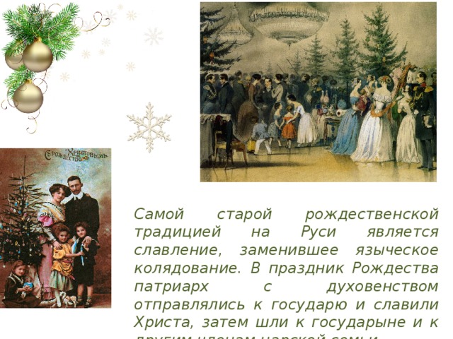 Самой старой рождественской традицией на Руси является славление, заменившее языческое колядование. В праздник Рождества патриарх с духовенством отправлялись к государю и славили Христа, затем шли к государыне и к другим членам царской семьи