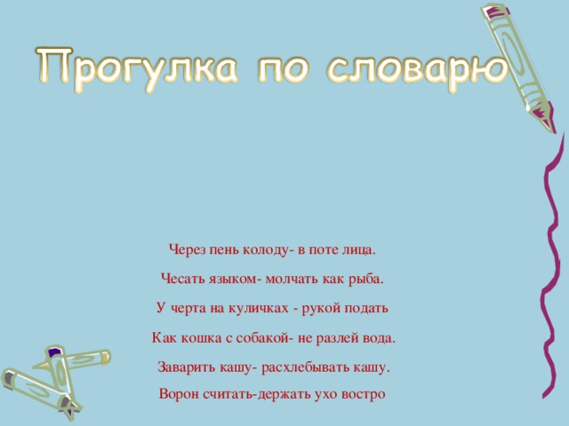 Через пень колоду- в поте лица. Чесать языком- молчать как рыба. У черта на куличках - рукой подать  Как кошка с собакой- не разлей вода.  Заварить кашу- расхлебывать кашу. Ворон считать-держать ухо востро