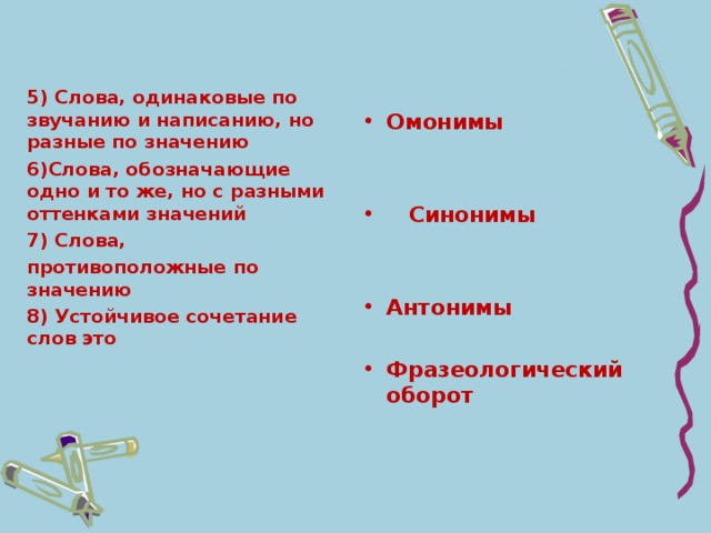 5) Слова, одинаковые по звучанию и написанию, но разные по значению 6)Слова, обозначающие одно и то же, но с разными оттенками значений 7) Слова, противоположные по значению 8) Устойчивое сочетание слов это  Омонимы    Синонимы   Антонимы  Фразеологический оборот